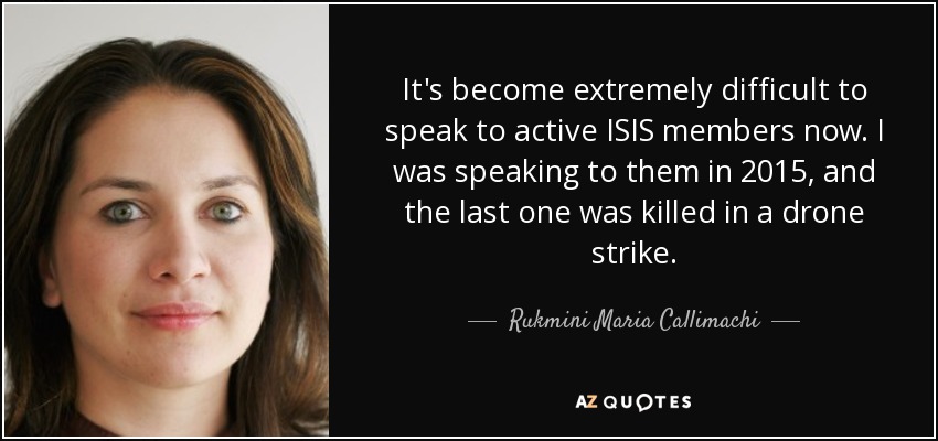 It's become extremely difficult to speak to active ISIS members now. I was speaking to them in 2015, and the last one was killed in a drone strike. - Rukmini Maria Callimachi