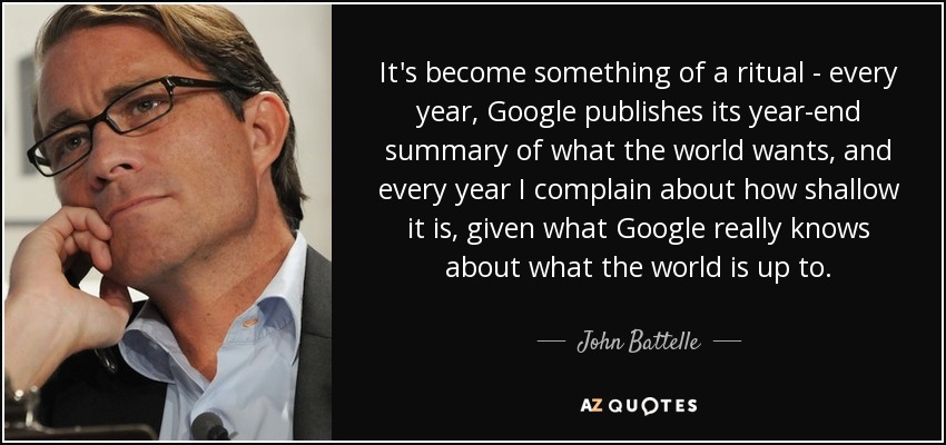 It's become something of a ritual - every year, Google publishes its year-end summary of what the world wants, and every year I complain about how shallow it is, given what Google really knows about what the world is up to. - John Battelle