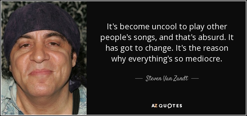 It's become uncool to play other people's songs, and that's absurd. It has got to change. It's the reason why everything's so mediocre. - Steven Van Zandt