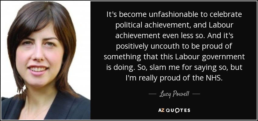 It's become unfashionable to celebrate political achievement, and Labour achievement even less so. And it's positively uncouth to be proud of something that this Labour government is doing. So, slam me for saying so, but I'm really proud of the NHS. - Lucy Powell