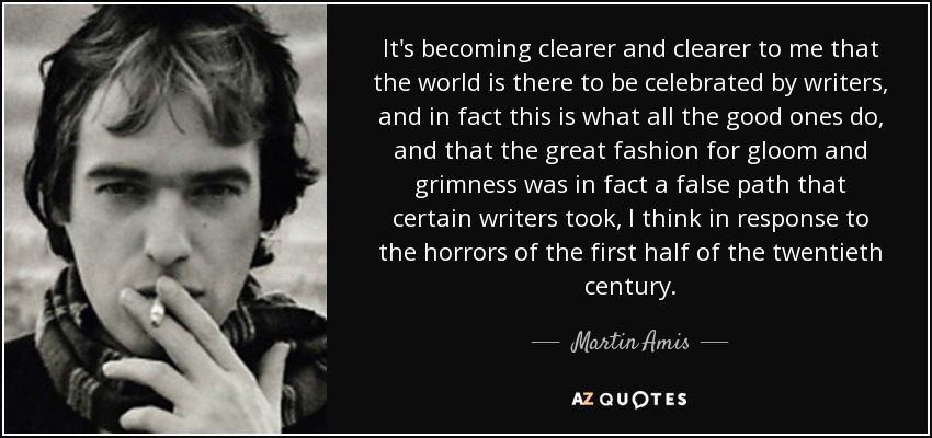 It's becoming clearer and clearer to me that the world is there to be celebrated by writers, and in fact this is what all the good ones do, and that the great fashion for gloom and grimness was in fact a false path that certain writers took, I think in response to the horrors of the first half of the twentieth century. - Martin Amis