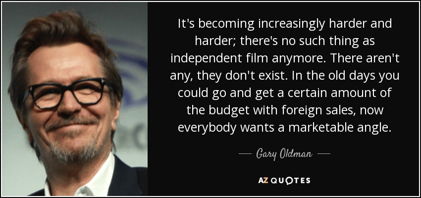 It's becoming increasingly harder and harder; there's no such thing as independent film anymore. There aren't any, they don't exist. In the old days you could go and get a certain amount of the budget with foreign sales, now everybody wants a marketable angle. - Gary Oldman