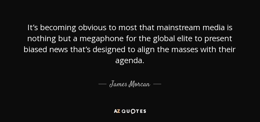 It’s becoming obvious to most that mainstream media is nothing but a megaphone for the global elite to present biased news that’s designed to align the masses with their agenda. - James Morcan