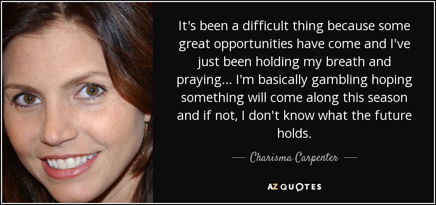 It's been a difficult thing because some great opportunities have come and I've just been holding my breath and praying... I'm basically gambling hoping something will come along this season and if not, I don't know what the future holds. - Charisma Carpenter