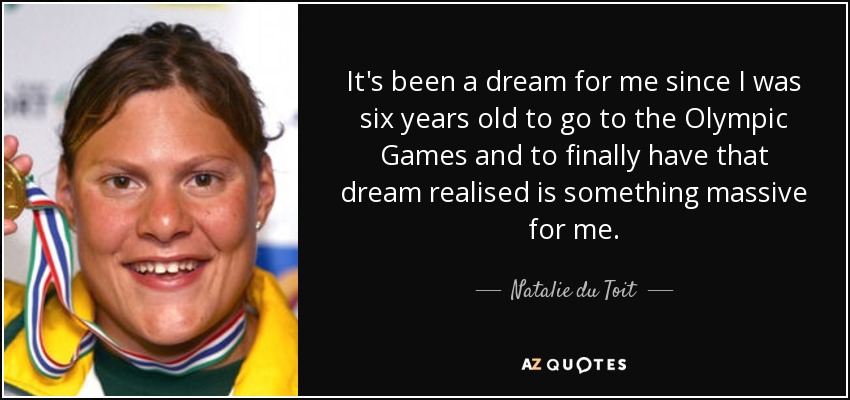 It's been a dream for me since I was six years old to go to the Olympic Games and to finally have that dream realised is something massive for me. - Natalie du Toit