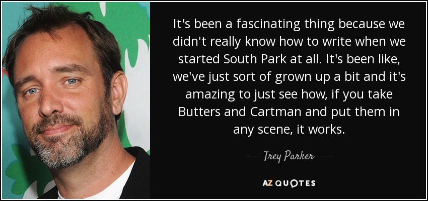 It's been a fascinating thing because we didn't really know how to write when we started South Park at all. It's been like, we've just sort of grown up a bit and it's amazing to just see how, if you take Butters and Cartman and put them in any scene, it works. - Trey Parker