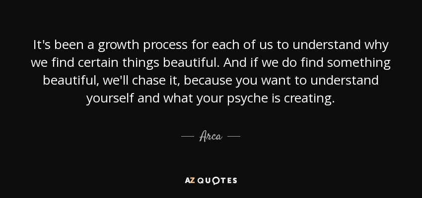It's been a growth process for each of us to understand why we find certain things beautiful. And if we do find something beautiful, we'll chase it, because you want to understand yourself and what your psyche is creating. - Arca