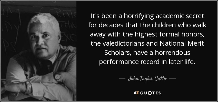 It's been a horrifying academic secret for decades that the children who walk away with the highest formal honors, the valedictorians and National Merit Scholars, have a horrendous performance record in later life. - John Taylor Gatto