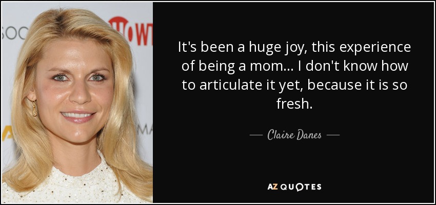 It's been a huge joy, this experience of being a mom ... I don't know how to articulate it yet, because it is so fresh. - Claire Danes