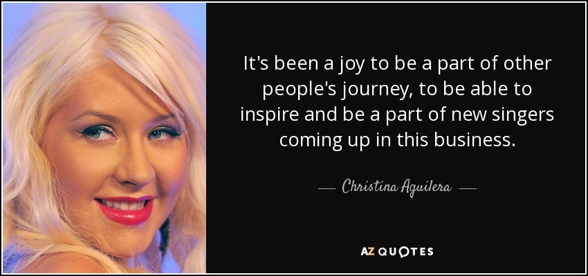 It's been a joy to be a part of other people's journey, to be able to inspire and be a part of new singers coming up in this business. - Christina Aguilera