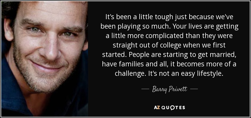 It's been a little tough just because we've been playing so much. Your lives are getting a little more complicated than they were straight out of college when we first started. People are starting to get married, have families and all, it becomes more of a challenge. It's not an easy lifestyle. - Barry Privett