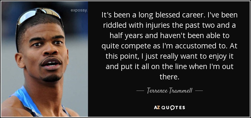 It's been a long blessed career. I've been riddled with injuries the past two and a half years and haven't been able to quite compete as I'm accustomed to. At this point, I just really want to enjoy it and put it all on the line when I'm out there. - Terrence Trammell