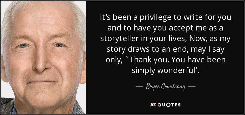 It's been a privilege to write for you and to have you accept me as a storyteller in your lives, Now, as my story draws to an end, may I say only, `Thank you. You have been simply wonderful'. - Bryce Courtenay