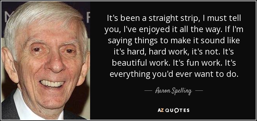 It's been a straight strip, I must tell you, I've enjoyed it all the way. If I'm saying things to make it sound like it's hard, hard work, it's not. It's beautiful work. It's fun work. It's everything you'd ever want to do. - Aaron Spelling