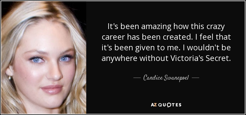 It's been amazing how this crazy career has been created. I feel that it's been given to me. I wouldn't be anywhere without Victoria's Secret. - Candice Swanepoel