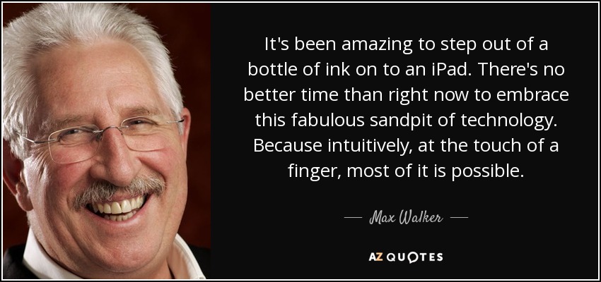 It's been amazing to step out of a bottle of ink on to an iPad. There's no better time than right now to embrace this fabulous sandpit of technology. Because intuitively, at the touch of a finger, most of it is possible. - Max Walker