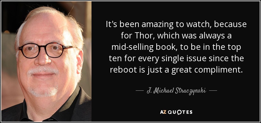 It's been amazing to watch, because for Thor, which was always a mid-selling book, to be in the top ten for every single issue since the reboot is just a great compliment. - J. Michael Straczynski