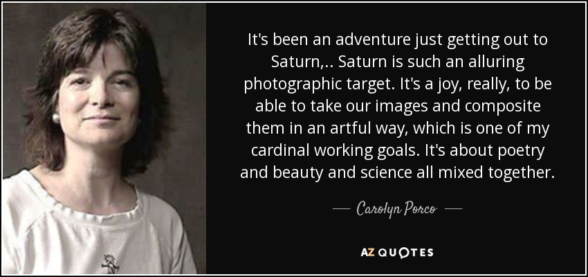 It's been an adventure just getting out to Saturn, .. Saturn is such an alluring photographic target. It's a joy, really, to be able to take our images and composite them in an artful way, which is one of my cardinal working goals. It's about poetry and beauty and science all mixed together. - Carolyn Porco