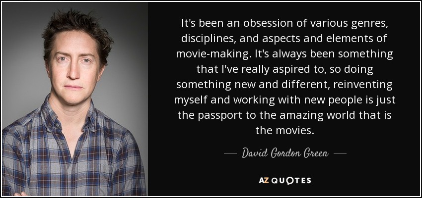 It's been an obsession of various genres, disciplines, and aspects and elements of movie-making. It's always been something that I've really aspired to, so doing something new and different, reinventing myself and working with new people is just the passport to the amazing world that is the movies. - David Gordon Green