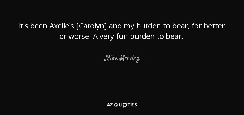 It's been Axelle's [Carolyn] and my burden to bear, for better or worse. A very fun burden to bear. - Mike Mendez