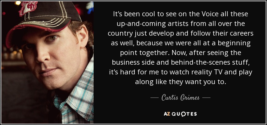 It's been cool to see on the Voice all these up-and-coming artists from all over the country just develop and follow their careers as well, because we were all at a beginning point together. Now, after seeing the business side and behind-the-scenes stuff, it's hard for me to watch reality TV and play along like they want you to. - Curtis Grimes