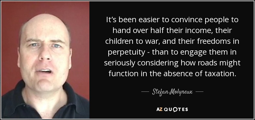 It’s been easier to convince people to hand over half their income, their children to war, and their freedoms in perpetuity - than to engage them in seriously considering how roads might function in the absence of taxation. - Stefan Molyneux