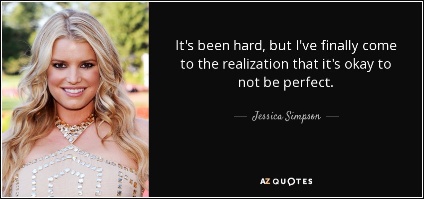 It's been hard, but I've finally come to the realization that it's okay to not be perfect. - Jessica Simpson