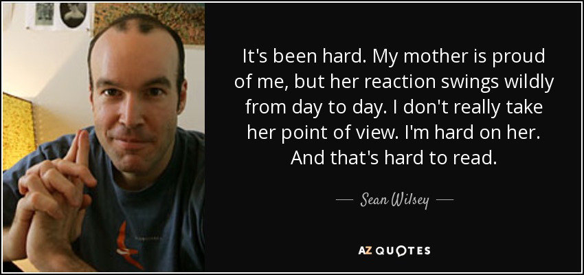 It's been hard. My mother is proud of me, but her reaction swings wildly from day to day. I don't really take her point of view. I'm hard on her. And that's hard to read. - Sean Wilsey