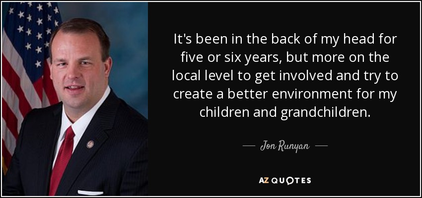 It's been in the back of my head for five or six years, but more on the local level to get involved and try to create a better environment for my children and grandchildren. - Jon Runyan