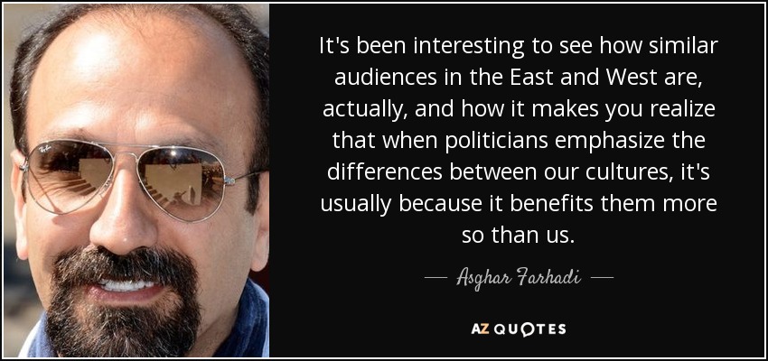 It's been interesting to see how similar audiences in the East and West are, actually, and how it makes you realize that when politicians emphasize the differences between our cultures, it's usually because it benefits them more so than us. - Asghar Farhadi