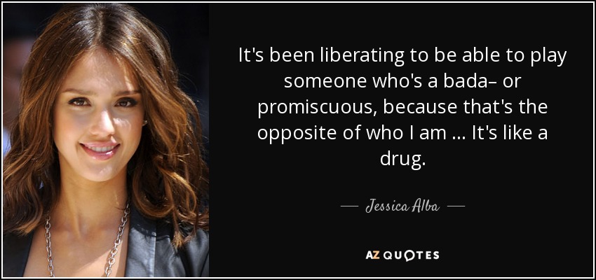 It's been liberating to be able to play someone who's a bada– or promiscuous, because that's the opposite of who I am … It's like a drug. - Jessica Alba