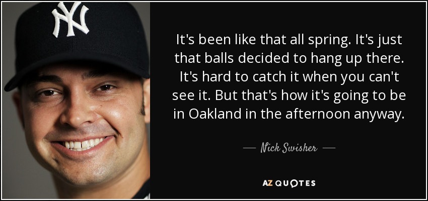 It's been like that all spring. It's just that balls decided to hang up there. It's hard to catch it when you can't see it. But that's how it's going to be in Oakland in the afternoon anyway. - Nick Swisher