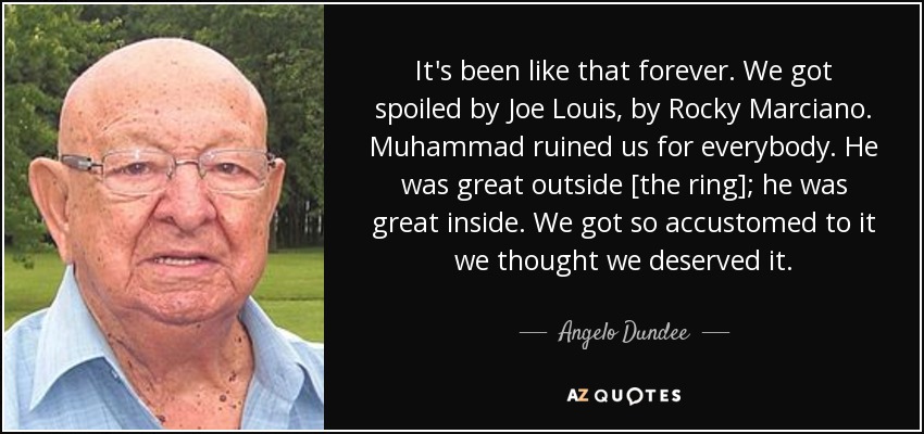 It's been like that forever. We got spoiled by Joe Louis, by Rocky Marciano. Muhammad ruined us for everybody. He was great outside [the ring]; he was great inside. We got so accustomed to it we thought we deserved it. - Angelo Dundee