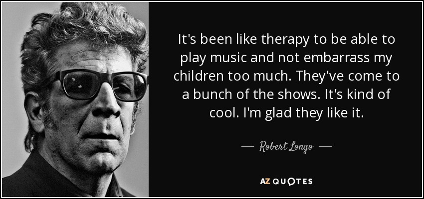 It's been like therapy to be able to play music and not embarrass my children too much. They've come to a bunch of the shows. It's kind of cool. I'm glad they like it. - Robert Longo