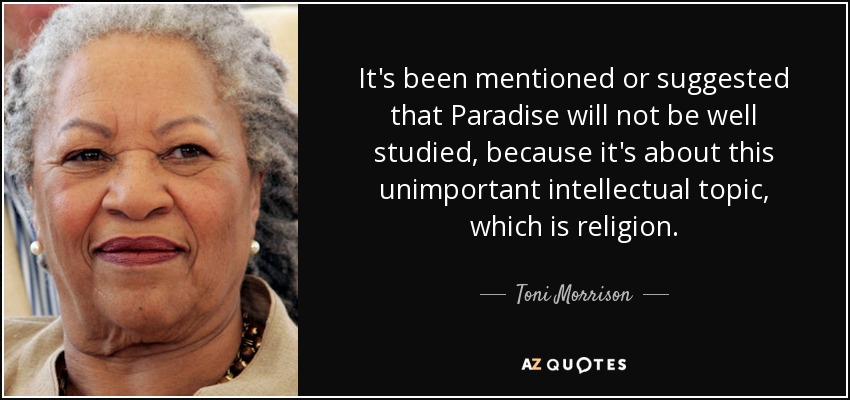 It's been mentioned or suggested that Paradise will not be well studied, because it's about this unimportant intellectual topic, which is religion. - Toni Morrison