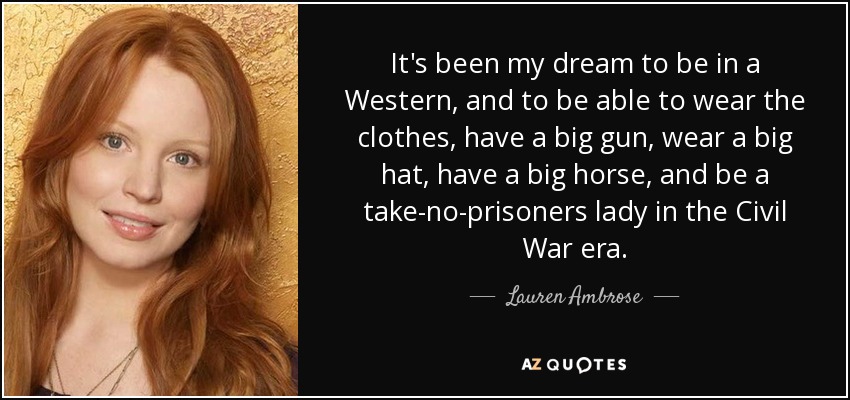 It's been my dream to be in a Western, and to be able to wear the clothes, have a big gun, wear a big hat, have a big horse, and be a take-no-prisoners lady in the Civil War era. - Lauren Ambrose
