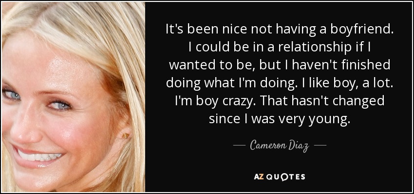 It's been nice not having a boyfriend. I could be in a relationship if I wanted to be, but I haven't finished doing what I'm doing. I like boy, a lot. I'm boy crazy. That hasn't changed since I was very young. - Cameron Diaz