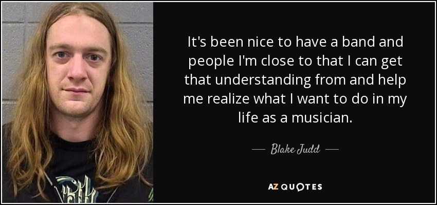 It's been nice to have a band and people I'm close to that I can get that understanding from and help me realize what I want to do in my life as a musician. - Blake Judd