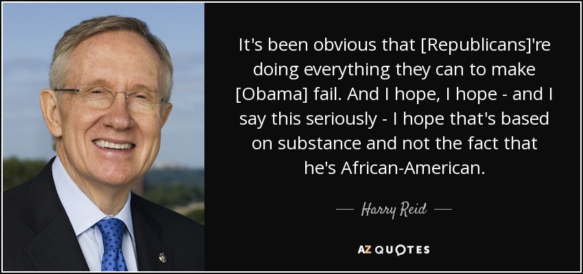 It's been obvious that [Republicans]'re doing everything they can to make [Obama] fail. And I hope, I hope - and I say this seriously - I hope that's based on substance and not the fact that he's African-American. - Harry Reid
