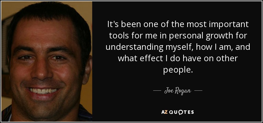 It's been one of the most important tools for me in personal growth for understanding myself, how I am, and what effect I do have on other people. - Joe Rogan