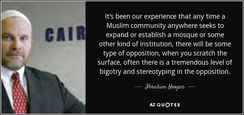 It's been our experience that any time a Muslim community anywhere seeks to expand or establish a mosque or some other kind of institution, there will be some type of opposition, when you scratch the surface, often there is a tremendous level of bigotry and stereotyping in the opposition. - Ibrahim Hooper