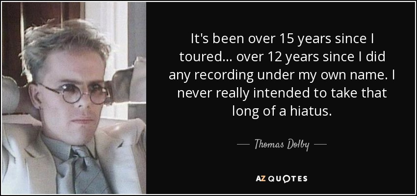 It's been over 15 years since I toured... over 12 years since I did any recording under my own name. I never really intended to take that long of a hiatus. - Thomas Dolby