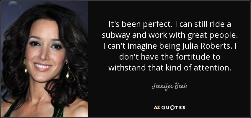 It's been perfect. I can still ride a subway and work with great people. I can't imagine being Julia Roberts. I don't have the fortitude to withstand that kind of attention. - Jennifer Beals