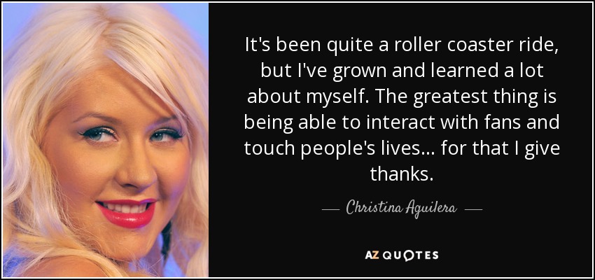 It's been quite a roller coaster ride, but I've grown and learned a lot about myself. The greatest thing is being able to interact with fans and touch people's lives... for that I give thanks. - Christina Aguilera