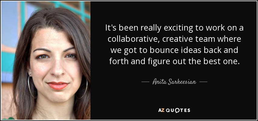 It's been really exciting to work on a collaborative, creative team where we got to bounce ideas back and forth and figure out the best one. - Anita Sarkeesian