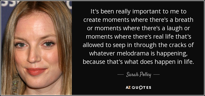 It's been really important to me to create moments where there's a breath or moments where there's a laugh or moments where there's real life that's allowed to seep in through the cracks of whatever melodrama is happening, because that's what does happen in life. - Sarah Polley