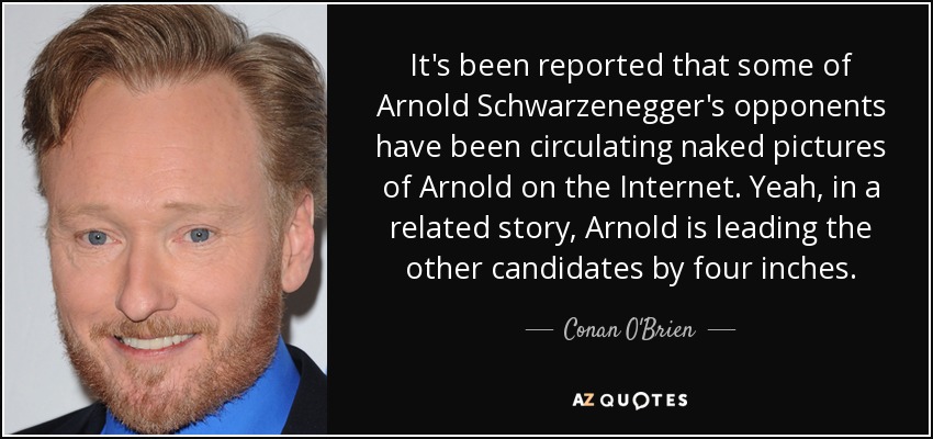 It's been reported that some of Arnold Schwarzenegger's opponents have been circulating naked pictures of Arnold on the Internet. Yeah, in a related story, Arnold is leading the other candidates by four inches. - Conan O'Brien