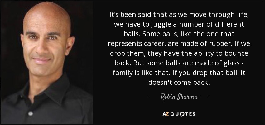 It's been said that as we move through life, we have to juggle a number of different balls. Some balls, like the one that represents career, are made of rubber. If we drop them, they have the ability to bounce back. But some balls are made of glass - family is like that. If you drop that ball, it doesn't come back. - Robin Sharma