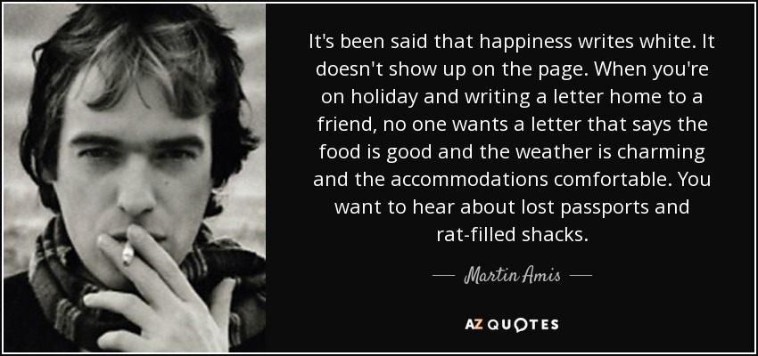 It's been said that happiness writes white. It doesn't show up on the page. When you're on holiday and writing a letter home to a friend, no one wants a letter that says the food is good and the weather is charming and the accommodations comfortable. You want to hear about lost passports and rat-filled shacks. - Martin Amis