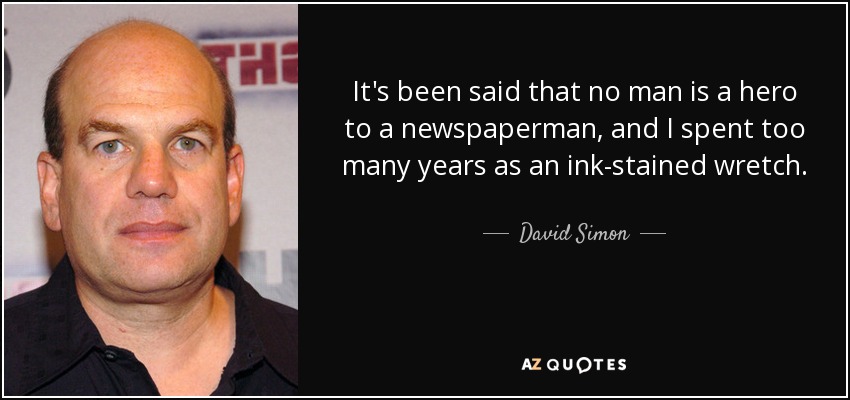 It's been said that no man is a hero to a newspaperman, and I spent too many years as an ink-stained wretch. - David Simon